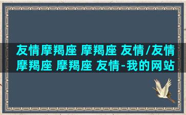 友情摩羯座 摩羯座 友情/友情摩羯座 摩羯座 友情-我的网站